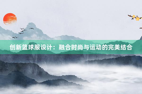 创新篮球服设计：融合时尚与运动的完美结合