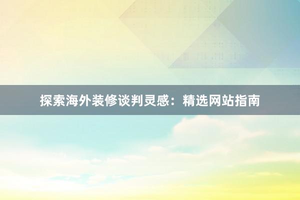 探索海外装修谈判灵感：精选网站指南