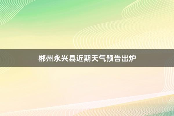 郴州永兴县近期天气预告出炉